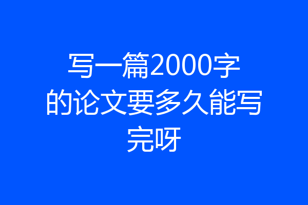 写一篇2000字的论文要多久能写完呀