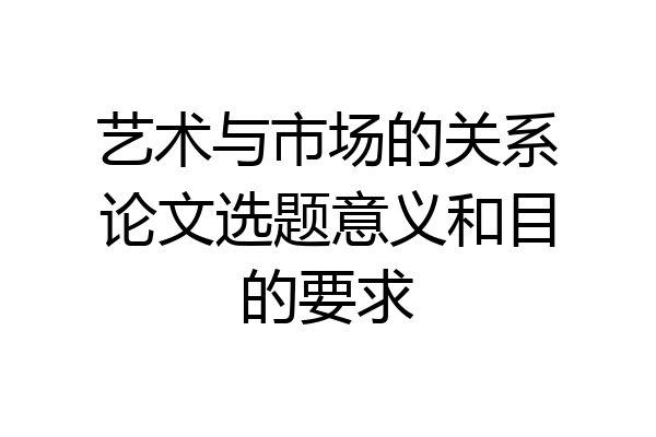 艺术与市场的关系论文选题意义和目的要求