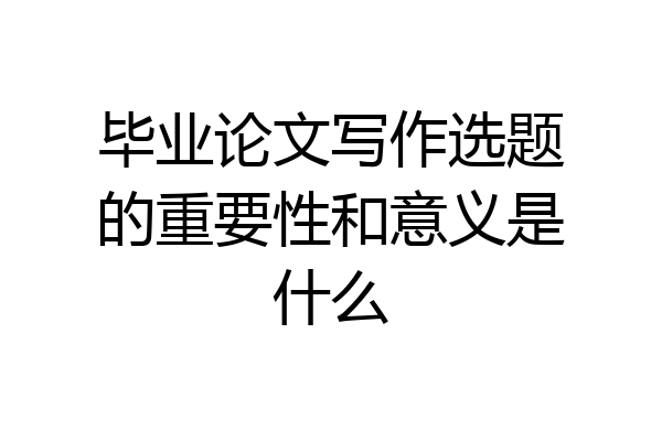毕业论文写作选题的重要性和意义是什么