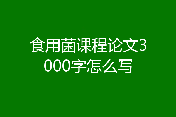 食用菌课程论文3000字怎么写