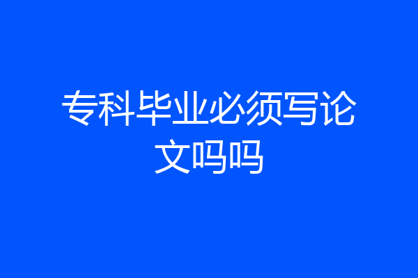 专科毕业必须写论文吗吗
