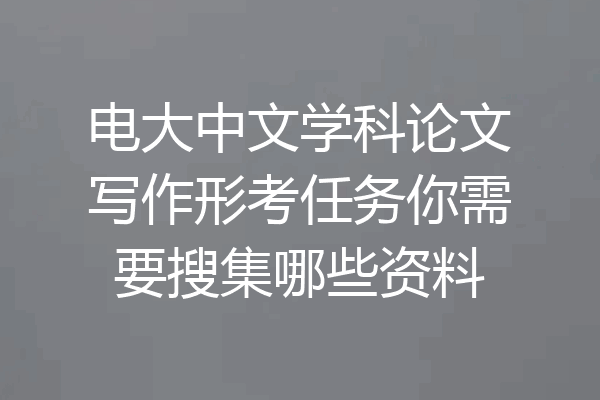 电大中文学科论文写作形考任务你需要搜集哪些资料