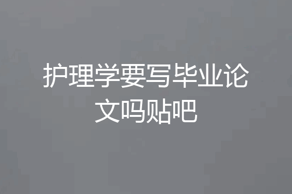 护理学要写毕业论文吗贴吧