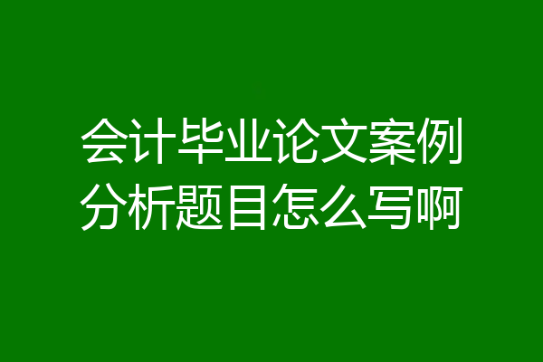 会计毕业论文案例分析题目怎么写啊