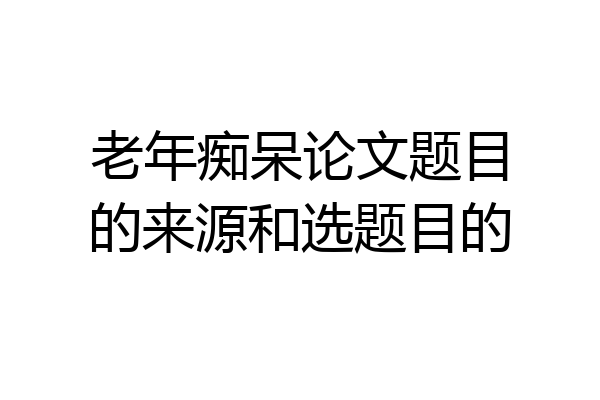 老年痴呆论文题目的来源和选题目的