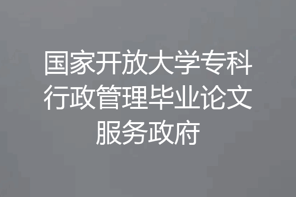 国家开放大学专科行政管理毕业论文服务政府