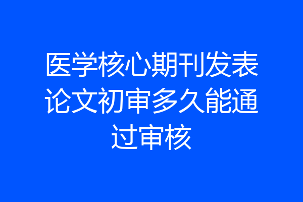 医学核心期刊发表论文初审多久能通过审核