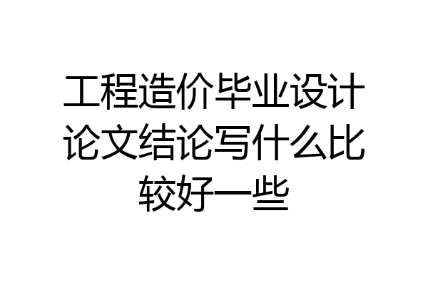 工程造价毕业设计论文结论写什么比较好一些