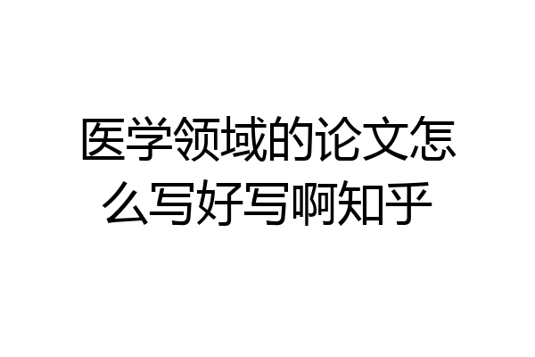 医学领域的论文怎么写好写啊知乎