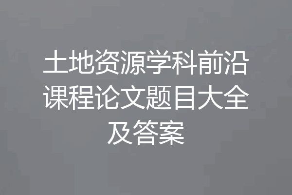 土地资源学科前沿课程论文题目大全及答案