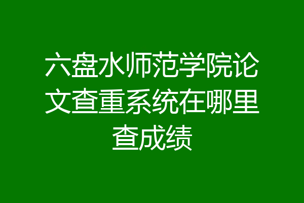 六盘水师范学院论文查重系统在哪里查成绩