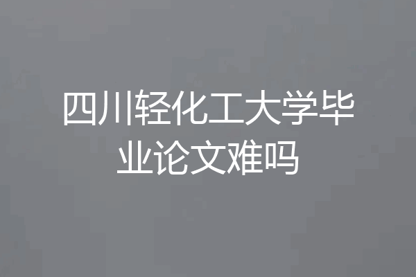 四川轻化工大学毕业论文难吗