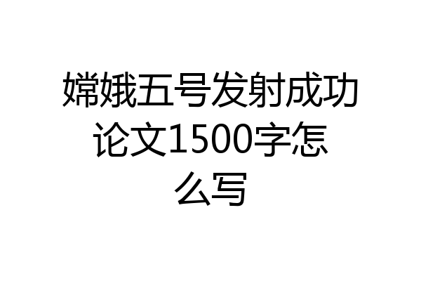 嫦娥五号发射成功论文1500字怎么写