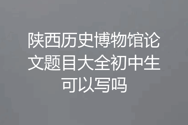陕西历史博物馆论文题目大全初中生可以写吗