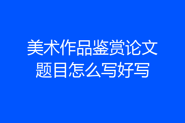 美术作品鉴赏论文题目怎么写好写