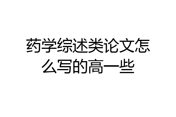 药学综述类论文怎么写的高一些