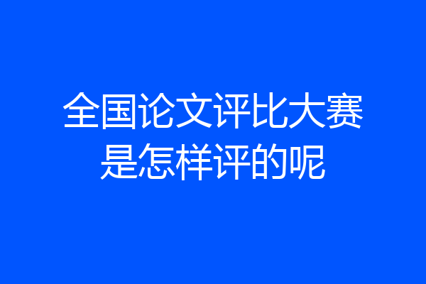 全国论文评比大赛是怎样评的呢