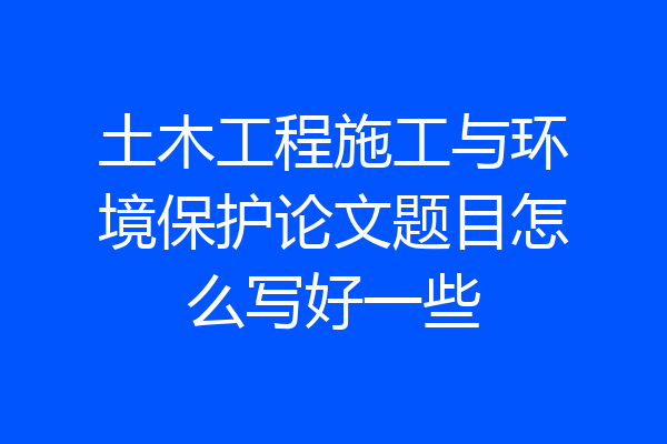 土木工程施工与环境保护论文题目怎么写好一些