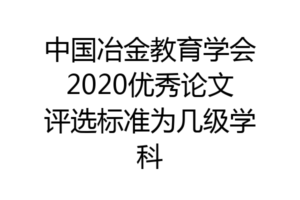 中国冶金教育学会2020优秀论文评选标准为几级学科