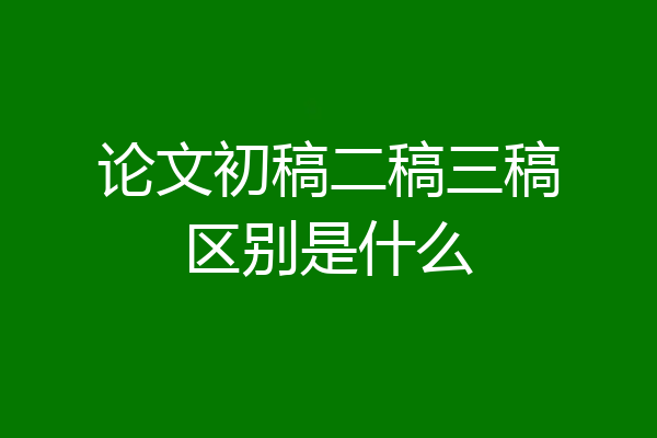 论文初稿二稿三稿区别是什么