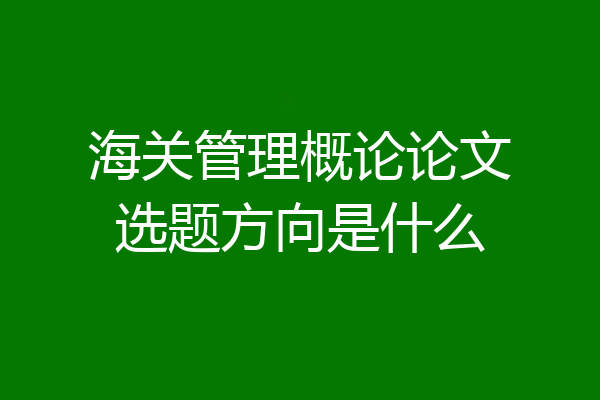 海关管理概论论文选题方向是什么