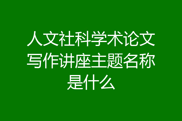人文社科学术论文写作讲座主题名称是什么