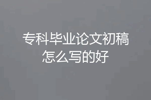 专科毕业论文初稿怎么写的好