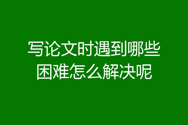 写论文时遇到哪些困难怎么解决呢
