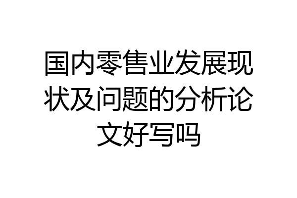 国内零售业发展现状及问题的分析论文好写吗