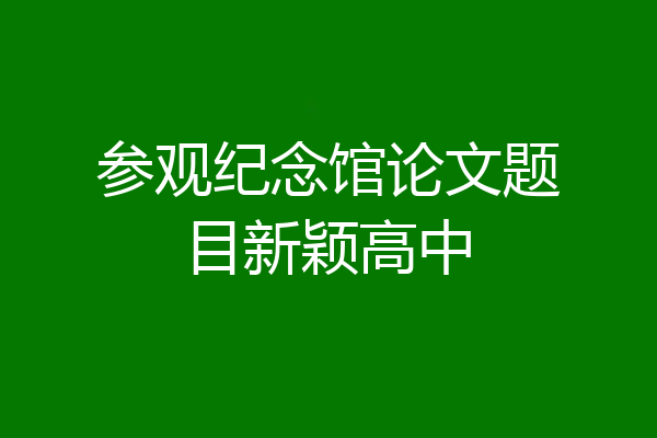 参观纪念馆论文题目新颖高中