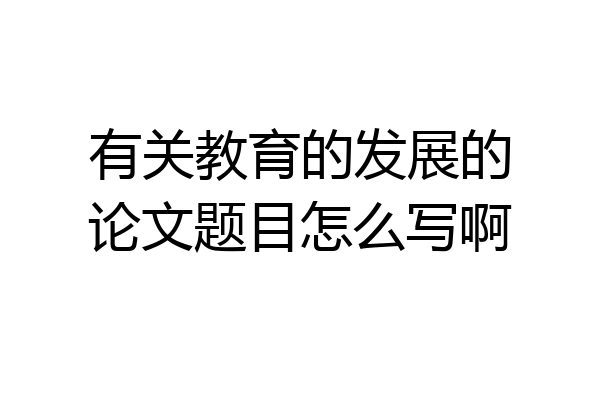 有关教育的发展的论文题目怎么写啊