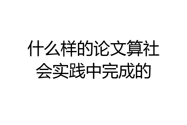 什么样的论文算社会实践中完成的