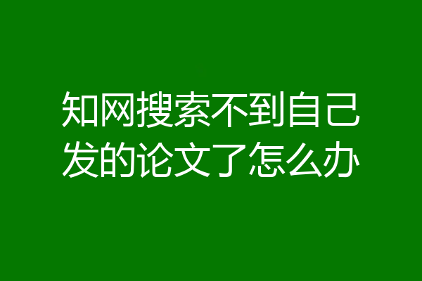 知网搜索不到自己发的论文了怎么办