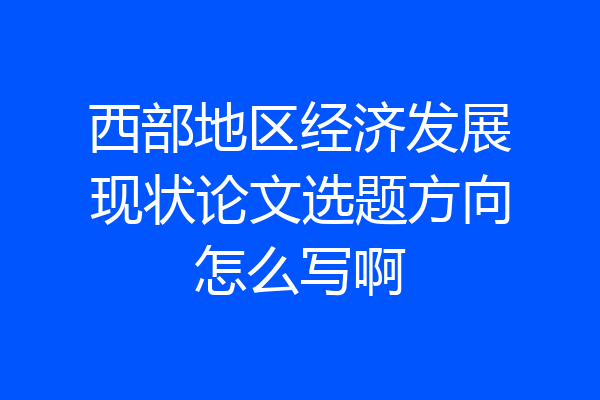 西部地区经济发展现状论文选题方向怎么写啊