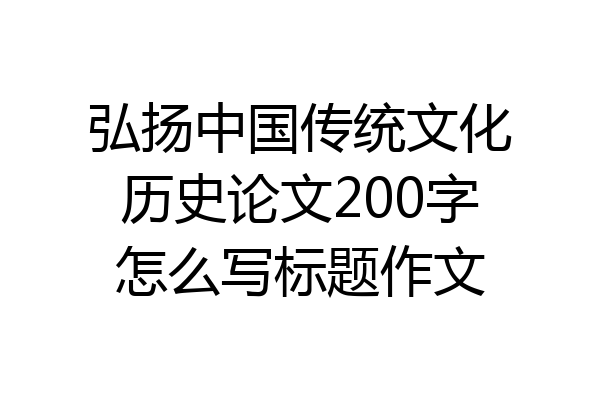 弘扬中国传统文化历史论文200字怎么写标题作文