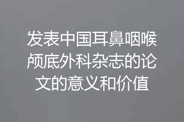 发表中国耳鼻咽喉颅底外科杂志的论文的意义和价值