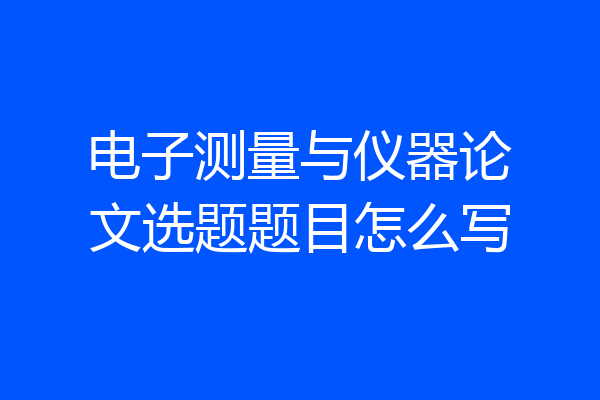 电子测量与仪器论文选题题目怎么写