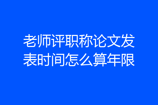 老师评职称论文发表时间怎么算年限