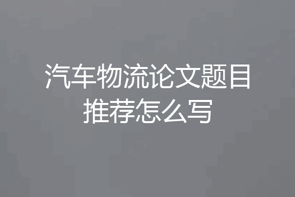 汽车物流论文题目推荐怎么写