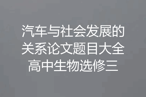 汽车与社会发展的关系论文题目大全高中生物选修三