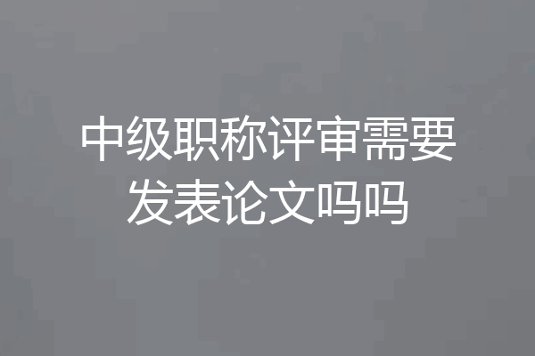 中级职称评审需要发表论文吗吗