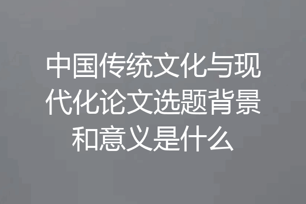 中国传统文化与现代化论文选题背景和意义是什么