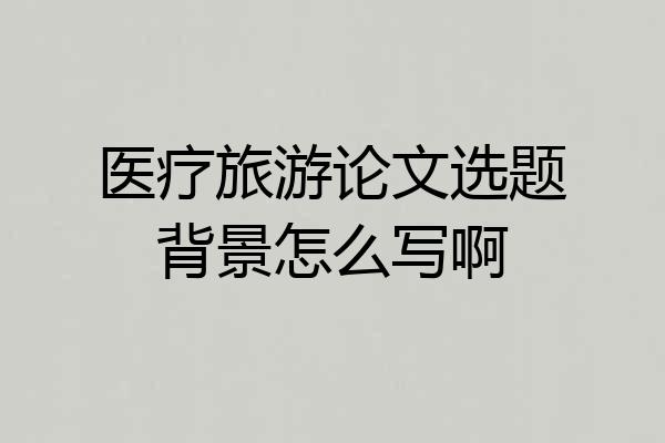 医疗旅游论文选题背景怎么写啊