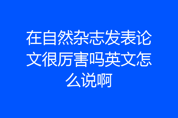 在自然杂志发表论文很厉害吗英文怎么说啊