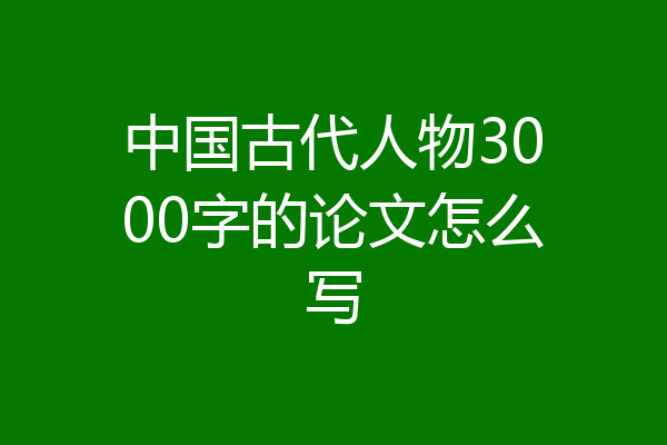 中国古代人物3000字的论文怎么写
