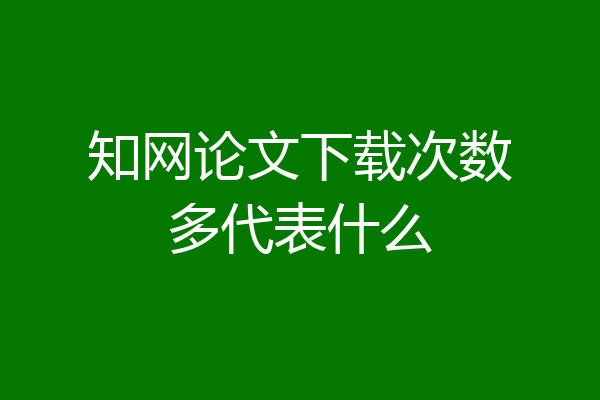 知网论文下载次数多代表什么