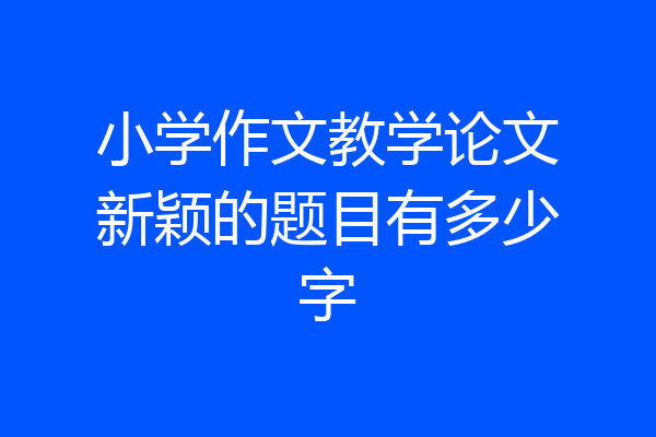 小学作文教学论文新颖的题目有多少字