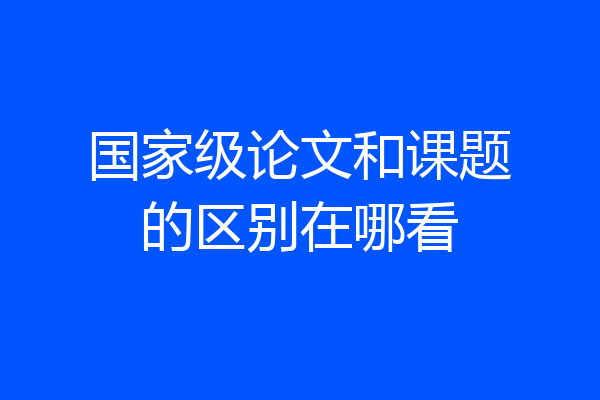 国家级论文和课题的区别在哪看