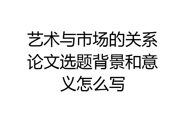 艺术与市场的关系论文选题背景和意义怎么写