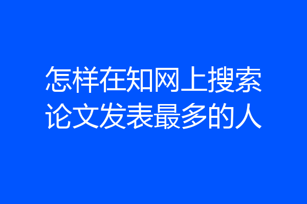 怎样在知网上搜索论文发表最多的人